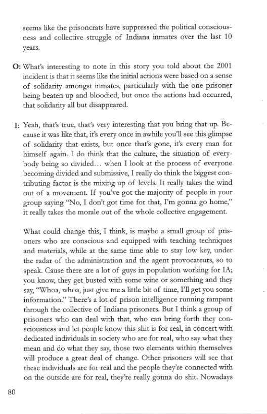 80  scems like the prisoncrats have suppressed the political conscious- ness and collective struggle of Indiana inmates over the last 10 years.  : What’s interesting to note in this story you told about the 2001  incident is that it seems like the inifial actions were based on a sense of solidarity amongst inmates, particulaly with the one prisoner being beaten up and bloodied, but once the actions had occurred, that solidarity all but disappeared.  : Yeah, that’ true, thats very interesting that you bring that up. Be-  cause it was like that, is every once in awhile you’ll see this glimpse of solidasity that exists, but once that’s gone, i’ every man for himself again. [ do think that the culture, the situation of every- body being so divided... when I look at the process of everyone becoming divided and submissive,  rally do think the biggest con- tributing factor is the mixing up of levels. It really takes the wind out of a movement. If you’ve got the majority of people in your group saying “No, I don’t got time for that, ’m gonna go home,” it really takes the morale out of the whole collective engagement.  What could change this, T think, is maybe a small group of pris- oners who are conscious and equipped with teaching techniques and materials, while at the same time able to stay low key, under the radar of the administration and the agent provocateurs, 5o to speak. Cause there are a lot of guys in population working for 14; you know, they get busted with some wine or something and they Say, “Whoa, whoa, just give me a lttle bit of time, Il get you some. information.” Thete’s a lot of prison intelligence running rampant through the collective of Indiana prisoners. But I think a group of prisoners who can deal with that, who can bring forth they con- sciousness and let people know this shit is for real, in concert with dedicated individuals in society who are for real, who say what they mean and do what they say, those two elemeats within themselves will produce a great deal of change. Other prisoners will see that these individuals are for real and the people they’re connected with on the outside are for real, they’e really gonna do shit. Nowadays  